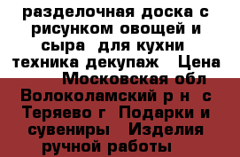 разделочная доска с рисунком овощей и сыра, для кухни, техника декупаж › Цена ­ 200 - Московская обл., Волоколамский р-н, с.Теряево г. Подарки и сувениры » Изделия ручной работы   